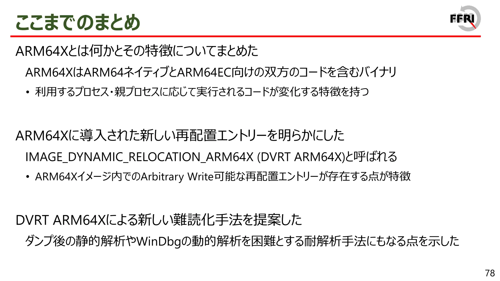 78
ここまでのまとめ
ARM64Xとは何かとその特徴についてまとめた
ARM64XはARM64ネイティブとARM64EC向けの双方のコードを含むバイナリ
• 利用するプロセス・親プロセスに応じて実行されるコードが変化する特徴を持つ
ARM64Xに導入された新しい再配置エントリーを明らかにした
IMAGE_DYNAMIC_RELOCATION_ARM64X (DVRT ARM64X)と呼ばれる
• ARM64Xイメージ内でのArbitrary Write可能な再配置エントリーが存在する点が特徴
DVRT ARM64Xによる新しい難読化手法を提案した
ダンプ後の静的解析やWinDbgの動的解析を困難とする耐解析手法にもなる点を示した
 