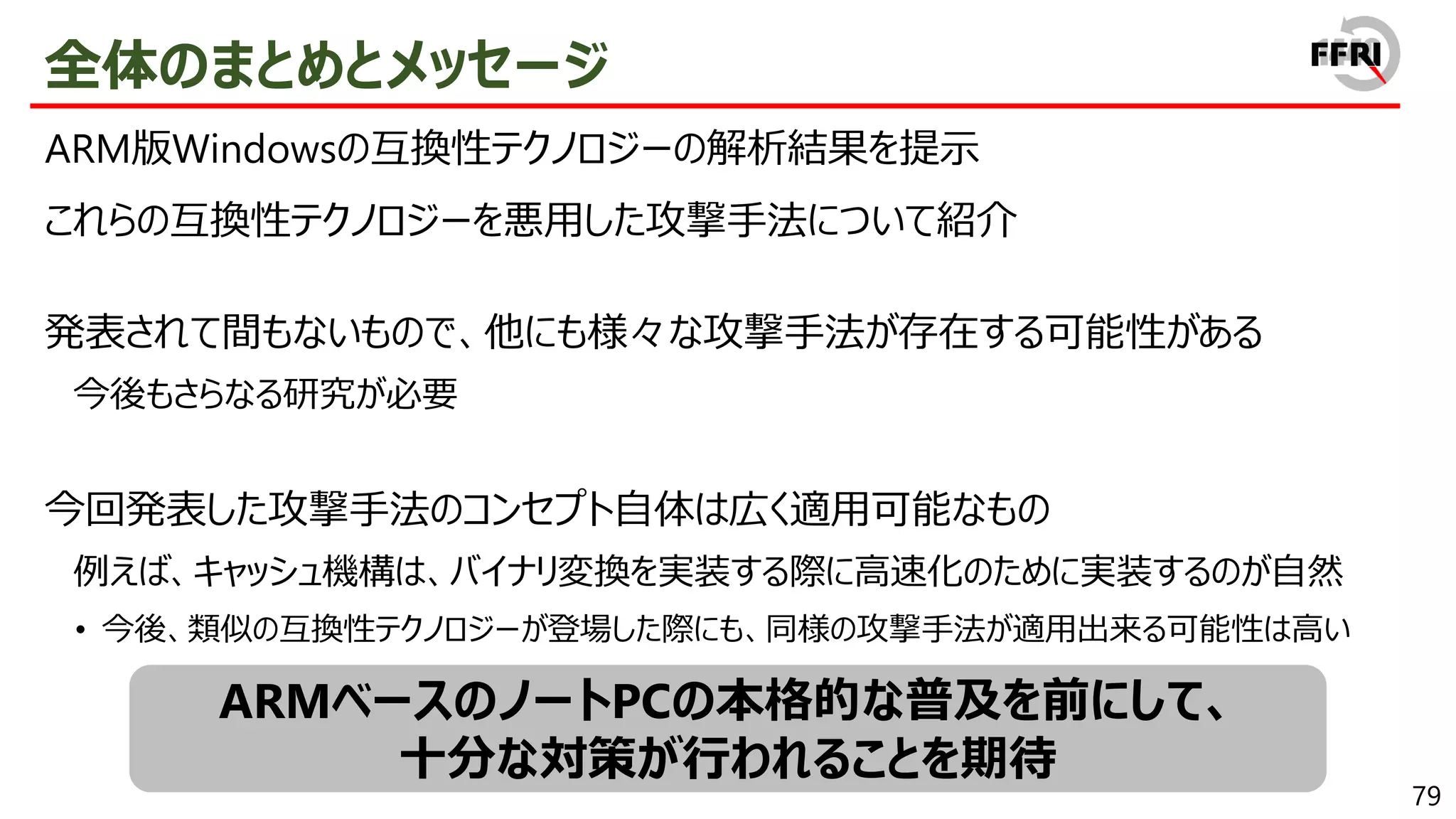 79
全体のまとめとメッセージ
ARM版Windowsの互換性テクノロジーの解析結果を提示
これらの互換性テクノロジーを悪用した攻撃手法について紹介
発表されて間もないもので、他にも様々な攻撃手法が存在する可能性がある
今後もさらなる研究が必要
今回発表した攻撃手法のコンセプト自体は広く適用可能なもの
例えば、キャッシュ機構は、バイナリ変換を実装する際に高速化のために実装するのが自然
• 今後、類似の互換性テクノロジーが登場した際にも、同様の攻撃手法が適用出来る可能性は高い
ARMベースのノートPCの本格的な普及を前にして、
十分な対策が行われることを期待
 