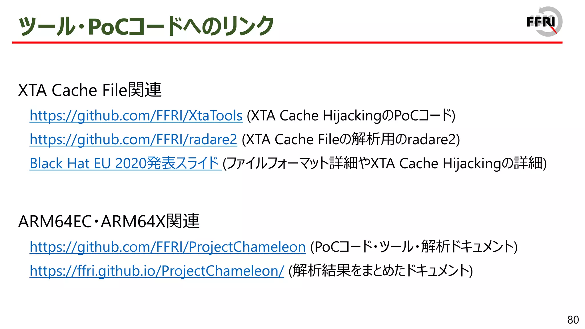 80
ツール・PoCコードへのリンク
XTA Cache File関連
https://github.com/FFRI/XtaTools (XTA Cache HijackingのPoCコード)
https://github.com/FFRI/radare2 (XTA Cache Fileの解析用のradare2)
Black Hat EU 2020発表スライド (ファイルフォーマット詳細やXTA Cache Hijackingの詳細)
ARM64EC・ARM64X関連
https://github.com/FFRI/ProjectChameleon (PoCコード・ツール・解析ドキュメント)
https://ffri.github.io/ProjectChameleon/ (解析結果をまとめたドキュメント)
 