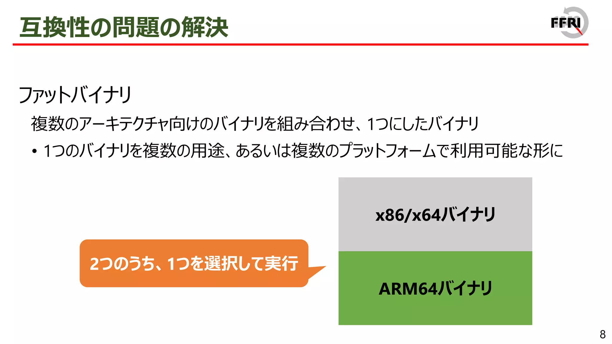 8
互換性の問題の解決
ファットバイナリ
複数のアーキテクチャ向けのバイナリを組み合わせ、1つにしたバイナリ
• 1つのバイナリを複数の用途、あるいは複数のプラットフォームで利用可能な形に
x86/x64バイナリ
ARM64バイナリ
2つのうち、1つを選択して実行
 