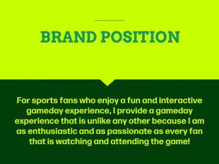 BRAND POSITION
For sports fans who enjoy a fun and interactive
gameday experience, I provide a gameday
experience that is unlike any other because I am
as enthusiastic and as passionate as every fan
that is watching and attending the game!
 