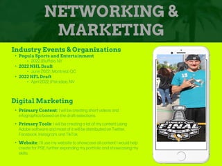 NETWORKING &
MARKETING
Industry Events & Organizations
• Pegula Sports and Entertainment
‣ 2022 | Buffalo, NY
• 2022 NHL Draft
‣ June 2022 | Montreal, QC
• 2022 NFL Draft
‣ April 2022 | Paradise, NV
Digital Marketing
• Primary Content: I will be creating short videos and
infographics based on the draft selections.
• Primary Tools: I will be creating a lot of my content using
Adobe software and most of it will be distributed on Twitter,
Facebook, Instagram, and TikTok
• Website: I’ll use my website to showcase all content I would help
create for PSE, further expanding my portfolio and showcasing my
skills.
Picture of You
Goes Here
 