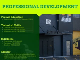 PROFESSIONAL DEVELOPMENT
Mentor
• I will be looking for a highly motivated and highly
creative mentor who will challenge me and has an
equal sense of motivation. 02/2022
Formal Education
• Sportscasting, B.S., Full Sail University (2023)
Technical Skills
• Computer Skills - PSE, 02/2022
• Skills using Adobe - PSE, 02/2022
• Affiliate Marketing - PSE, 02/2022
Soft Skills
• Organization - PSE, 02/2022
• Teamwork - PSE, 02/2022
• Creativity - PSE, 02/2022
 