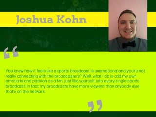 Joshua Kohn
You know how it feels like a sports broadcast is unemotional and you’re not
really connecting with the broadcasters? Well, what I do is add my own
emotions and passion as a fan, just like yourself, into every single sports
broadcast. In fact, my broadcasts have more viewers than anybody else
that’s on the network.
“
 