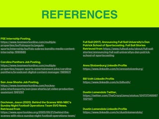 REFERENCES
PSE Internship Posting,
https://www.teamworkonline.com/multiple-
properties/buffalosports/pegula-
sports/internship/buffalo-sabres-bandits-media-content-
internship-1990680
Carolina Panthers Job Posting,
https://www.teamworkonline.com/multiple-
properties/tepper-sports-entertainment-jobs/carolina-
panthers/broadcast-digital-content-manager-1989631
San Jose Sharks Job Posting,
https://www.teamworkonline.com/hockey-
jobs/sharkssports/san-jose-sharks/pt-video-production-
assistant-1991297
Dachman, Jason (2020). Behind the Scenes With NBC’s
Sunday Night Football Operations Team SVG News.
Retrieved from
https://www.sportsvideo.org/2020/09/21/behind-the-
scenes-with-nbcs-sunday-night-football-operations-team/
Full Sail (2017). Announcing Full Sail University’s Dan
Patrick School of Sportscasting. Full Sail Stories
Retrieved from https://www.fullsail.edu/about/full-sail-
stories/announcing-full-sail-universitys-dan-patrick-
school-of-sportscasting
Anna Stolzenburg LinkedIn Profile,
https://www.linkedin.com/in/annastolzenburg/
Bill Voth LinkedIn Profile,
https://www.linkedin.com/in/billvoth/
Dustin Lamendola Twitter,
https://twitter.com/TheCrazyLlama/status/124737348997
7221121
Dustin Lamendola LinkedIn Profile,
https://www.linkedin.com/in/dustinlamendola/
 