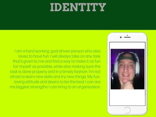 I am a hard working, goal driven person who also
loves to have fun. I will always take on any task
that’s given to me and find a way to make it as fun
for myself as possible, while also making sure the
task is done properly and in a timely fashion. I’m not
afraid to learn new skills and try new things. My fun-
loving attitude and desire to be the best I can are
my biggest strengths I can bring to an organization.
IDENTITY
 