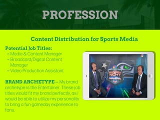 PROFESSION
Potential Job Titles:
• Media & Content Manager
• Broadcast/Digital Content
Manager
• Video Production Assistant
BRAND ARCHETYPE – My brand
archetype is the Entertainer. These job
titles would fit my brand perfectly, as I
would be able to utilize my personality
to bring a fun gameday experience to
fans.
Content Distribution for Sports Media
Picture Relevant
to Your Industry
Goes Here
 