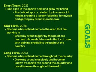 GOALS
Short Term: 2023
• Find a job in the sports field and grow my brand
‣ Post about sports related topics on social
media, creating a larger following for myself
and getting my brand more known.
Mid Term: 2028
• Become a household name in the area that I’m
working in
‣ Grow my brand bigger by this point so I
become a household name in the local area,
with gaining credibility throughout the
country
Long Term: 2043
• Become a household name throughout the country
‣ Grow my brand massively and become
known by sports fan around the country and
possibly even throughout the world.
 