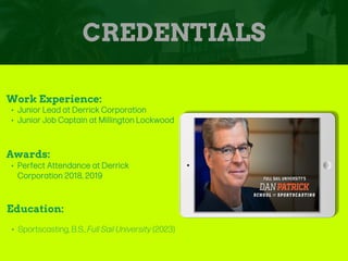 CREDENTIALS
Work Experience:
• Junior Lead at Derrick Corporation
• Junior Job Captain at Millington Lockwood
Education:
• Sportscasting, B.S., Full Sail University (2023)
Awards:
• Perfect Attendance at Derrick
Corporation 2018, 2019
Picture Relevant
to Your Industry
Goes Here
 