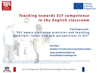 Teaching towards ELF competence in the English classroom Colloquium: “ELF-aware classroom practices and teaching materials: issues and new perspectives in ELT” 
Kurt Kohn Steinbeis-Transferzentrum Sprachlernmedien www.sprachlernmedien.de kurt.kohn@uni-tuebingen.de ELF 7, 4-6 September 2014, The American College of Greece, Athens 
This presentation uses outcomes from the EU-funded projects BACKBONE, EVIVA and TILA. It reflects the views only of the author, and the Commission cannot be held responsible for any use which may be made of the information contained therein. 
Download on slideshare  