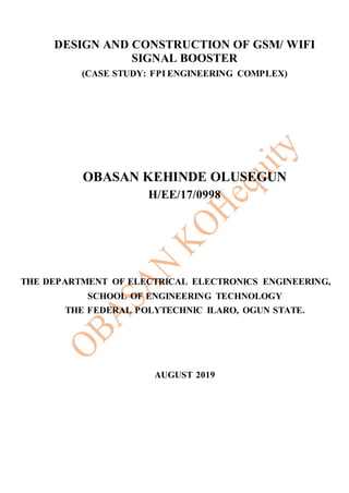 DESIGN AND CONSTRUCTION OF GSM/ WIFI
SIGNAL BOOSTER
(CASE STUDY: FPI ENGINEERING COMPLEX)
OBASAN KEHINDE OLUSEGUN
H/EE/17/0998
THE DEPARTMENT OF ELECTRICAL ELECTRONICS ENGINEERING,
SCHOOL OF ENGINEERING TECHNOLOGY
THE FEDERAL POLYTECHNIC ILARO, OGUN STATE.
AUGUST 2019
 