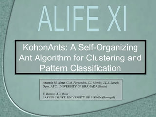 KohonAnts: A Self-Organizing Ant Algorithm for Clustering and Pattern Classification Antonio M. Mora , C.M. Fernandes, J.J. Merelo, J.L.J. Laredo Dpto. ATC. UNIVERSITY OF GRANADA (Spain) V. Ramos, A.C. Rosa LASEEB-ISR/IST. UNIVERSITY OF LISBON (Portugal) ALIFE XI 