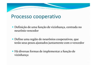 Processo cooperativo
 Definição de uma função de vizinhança, centrada no
 neurônio vencedor

 Define uma região de neurônios cooperativos, que
 terão seus pesos ajustados juntamente com o vencedor

 Há diversas formas de implementar a função de
 vizinhança
 