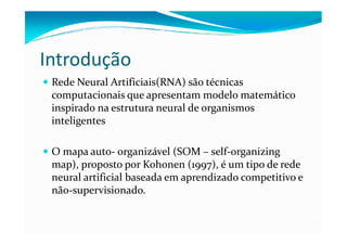 Introdução
 Rede Neural Artificiais(RNA) são técnicas
 computacionais que apresentam modelo matemático
 inspirado na estrutura neural de organismos
 inteligentes

 O mapa auto- organizável (SOM – self-organizing
 map), proposto por Kohonen (1997), é um tipo de rede
 neural artificial baseada em aprendizado competitivo e
 não-supervisionado.
 