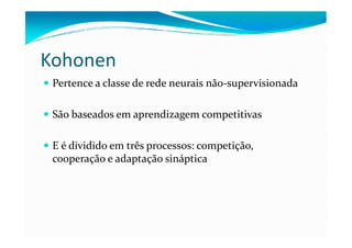 Kohonen
 Pertence a classe de rede neurais não-supervisionada

 São baseados em aprendizagem competitivas

 E é dividido em três processos: competição,
 cooperação e adaptação sináptica
 