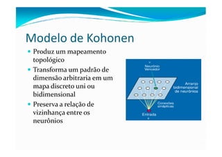 Modelo de Kohonen
 Produz um mapeamento
 topológico
 Transforma um padrão de
 dimensão arbitraria em um
 mapa discreto uni ou
 bidimensional
 Preserva a relação de
 vizinhança entre os
 neurônios
 