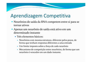 Aprendizagem Competitiva
 Neurônios de saída da RNA competem entre si para se
 tornar ativos
 Apenas um neurônio de saída está ativo em um
 determinado instante
   Três elementos básicos:
     Neurônios com mesma estrutura, diferente pelos pesos, de
     forma que tenham respostas diferentes a uma entrada
     Um limite imposto sobre a força de cada neurônio
     Mecanismo de competição entre neurônios, de forma que um
     neurônio é vencedor em um dado instante.
 