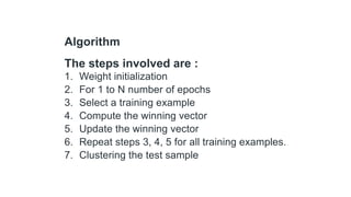 Algorithm
The steps involved are :
1. Weight initialization
2. For 1 to N number of epochs
3. Select a training example
4. Compute the winning vector
5. Update the winning vector
6. Repeat steps 3, 4, 5 for all training examples.
7. Clustering the test sample
 