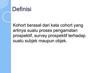 Definisi
Kohort berasal dari kata cohort yang
artinya suatu proses pengamatan
prospektif, survey prospektif terhadap
suatu subjek maupun objek.
 