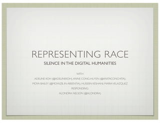 REPRESENTING RACE
        SILENCE IN THE DIGITAL HUMANITIES

                               WITH
 ADELINE KOH (@ADELINEKOH), ANNE CONG-HUYEN (@ANITACONCHITA),
MOYA BAILEY (@MOYAZB, IN ABSENTIA), HUSSEIN KESHANI, MARIA VELAZQUEZ
                           RESPONDING:
                   ALONDRA NELSON (@ALONDRA)
 