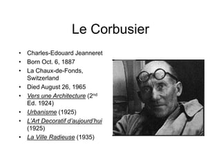 Le Corbusier
• Charles-Edouard Jeanneret
• Born Oct. 6, 1887
• La Chaux-de-Fonds,
Switzerland
• Died August 26, 1965
• Vers une Architecture (2nd
Ed. 1924)
• Urbanisme (1925)
• L’Art Decoratif d’aujourd’hui
(1925)
• La Ville Radieuse (1935)
 