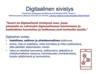 Digitaalinen sivistys
Osaamisen strategiset tavoitteet ja avaintulokset 2030, tavoite 1.
Valtioneuvoston julkaisuja 2022:65 (CC BY-SA): julkaisut.valtioneuvosto.fi/handle/10024/164429
”Suomi on digitaalisesti sivistynyt maa, jossa
jokaisella on valmiudet digimaailmassa toimimiseen ja
keskinäinen kunnioitus ja luottamus ovat korkealla tasolla.”
Digitaalinen sivistys
• tiedollinen, eettinen ja yhteiskunnallinen ulottuvuus.
• kertoo, mitä on tiedettävä, miten toimittava ja miten osallistuttava,
jotta päästään digikompassin visioon.
• näkyy ja vaikuttaa luovuutena, osallisuutena, globaalina ja
yhteiskunnallisena vastuuna, moninaisuuden ymmärtämisenä,
toisista välittämisenä ja hyvinvointina.
 