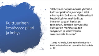 Kulttuurinen
kestävyys: pilari
ja kehys
”Kehitys on sopusoinnussa yhteisön
kulttuuriperinnön ja arvojen sekä
elinympäristön kanssa. Kulttuurisesti
kestävä kehitys mahdollistaa
ihmisten vapaan henkisen
toiminnan, eettisen kasvun sekä
kulttuurien moninaisuuden
säilymisen ja kehittymisen
sukupolvesta toiseen.”
(Lehto Hannele, Kohti reilua kulttuuria –
Kulttuuriset oikeudet osana ihmisoikeuksia
s., 77
 