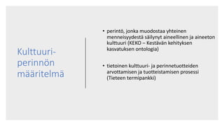 Kulttuuri-
perinnön
määritelmä
• perintö, jonka muodostaa yhteinen
menneisyydestä säilynyt aineellinen ja aineeton
kulttuuri (KEKO – Kestävän kehityksen
kasvatuksen ontologia)
• tietoinen kulttuuri- ja perinnetuotteiden
arvottamisen ja tuotteistamisen prosessi
(Tieteen termipankki)
 