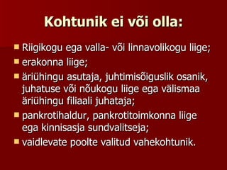 Kohtunik ei või olla: Riigikogu ega valla- või linnavolikogu liige;  erakonna liige;  äriühingu asutaja, juhtimisõiguslik osanik, juhatuse või nõukogu liige ega välismaa äriühingu filiaali juhataja;  pankrotihaldur, pankrotitoimkonna liige ega kinnisasja sundvalitseja;  vaidlevate poolte valitud vahekohtunik.  