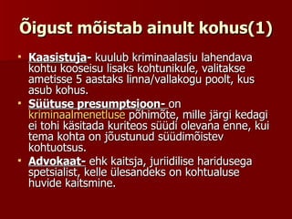 Õigust mõistab ainult kohus(1) Kaasistuja -  kuulub kriminaalasju lahendava kohtu kooseisu lisaks kohtunikule, valitakse ametisse 5 aastaks linna/vallakogu poolt, kus asub kohus. Süütuse presumptsioon-  on  kriminaalmenetluse  põhimõte, mille järgi kedagi ei tohi käsitada kuriteos süüdi olevana enne, kui tema kohta on jõustunud süüdimõistev kohtuotsus.  Advokaat-  ehk kaitsja, juriidilise haridusega spetsialist, kelle ülesandeks on kohtualuse huvide kaitsmine. 