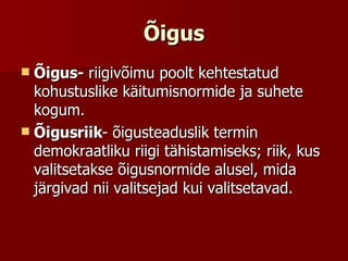 Õigus Õigus-  riigivõimu poolt kehtestatud kohustuslike käitumisnormide ja suhete kogum. Õigusriik - õigusteaduslik termin demokraatliku riigi tähistamiseks; riik, kus valitsetakse õigusnormide alusel, mida järgivad nii valitsejad kui valitsetavad. 
