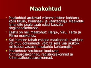 Maakohtud Maakohtud arutavad esimese astme kohtuna kõiki tsiviil-, kriminaal- ja väärteoasju. Maakohtu lahendite peale saab edasi kaevata ringkonnakohtusse. Eestis on neli maakohut: Harju-, Viru, Tartu ja Pärnu maakohus.  Kui inimene tahab esitada maakohtule avalduse või muu dokumendi, võib ta selle viia ükskõik millisesse vastava maakohtu kohtumajja. Maakohtute struktuuri kuuluvad kinnistusosakonnad, registriosakonnad ja kriminaalhooldusosakonnad.  