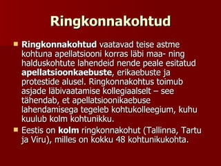 Ringkonnakohtud Ringkonnakohtud  vaatavad teise astme kohtuna apellatsiooni korras läbi maa- ning halduskohtute lahendeid nende peale esitatud  apellatsioonkaebuste , erikaebuste ja protestide alusel. Ringkonnakohtus toimub asjade läbivaatamise kollegiaalselt – see tähendab, et apellatsioonikaebuse lahendamisega tegeleb kohtukolleegium, kuhu kuulub kolm kohtunikku. Eestis on  kolm  ringkonnakohut (Tallinna, Tartu ja Viru), milles on kokku 48 kohtunikukohta. 