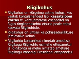 Riigikohus Riigikohus on kõrgeima astme kohus, kes vaatab kohtulahendeid läbi  kassatsiooni korras  st. kohtuprotsessi osapooltel on õigus ringkonnakohtu otsuse peale edasi kaevata Riigikohtule.  Riigikohus on ühtlasi ka põhiseaduslikkuse järelevalve kohus. Riigikohtu kohtunikud nimetab ametisse Riigikogu Riigikohtu esimehe ettepanekul ja Riigikohtu esimehe nimetab ametisse Riigikogu Vabariigi Presidendi ettepanekul  