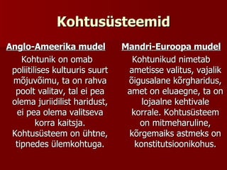 Kohtusüsteemid Anglo-Ameerika mudel Kohtunik on omab poliitilises kultuuris suurt mõjuvõimu, ta on rahva poolt valitav, tal ei pea olema juriidilist haridust, ei pea olema valitseva korra kaitsja. Kohtusüsteem on ühtne, tipnedes ülemkohtuga. Mandri-Euroopa mudel Kohtunikud nimetab ametisse valitus, vajalik õigusalane kõrgharidus, amet on eluaegne, ta on lojaalne kehtivale korrale. Kohtusüsteem on mitmeharuline, kõrgemaiks astmeks on konstitutsioonikohus. 