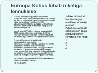 Euroopa Kohus lubab reketiga
lennukisse


“Austria tennisemängija saavutas üleeile
Euroopa Kohtus võidu lennujaama turvatöötajate
üle, kes ei lubanud tal koos reketitega võistlusele
sõita, kuna pidasid neid terroriohuks.
Otsus muutis kehtetuks Euroopa Liidu salajase
nimekirja esemetest, mida ei tohi käsipagasis
lennukisalongi tuua.
Nimelt arvasid Viini lennujaama turvatöötajad
2005. aastal, et amatöörmängijast Gottfried
Heinrichi tennisereketeid on võimalik kasutada
relvadena, ega lasknud teda seetõttu lennukisse.
Euroopa Komisjonil oli tollal lisaks
teadaolevatele piirangutele
tulirelvade, nugade, kääride, vedelike jms kohta
ka salajane nimekiri teistest ohtlikest
esemetest, mida lennukisse käsipagasis kaasa
võtta ei tohi. Tennisereketid seal küll otseselt
kirjas polnud, küll aga võis neid selliseks liigitada
punkti järgi, et reisijal ei tohi kaasas olla tömpe
esemeid, millega on võimalik vigastusi tekitada.”



http://www.postimees.ee/93159/euroopa-kohuslubab-reketiga-lennukisse
12. märts 2009

1) Miks ei lubatud
tennisemängijal
reketitega lennukiga
reisida?
2) Millistele ohtlikele
esemetele on peale
pandud piirang?
Nimetage neli neist.
1…
2…
3…
4…

 