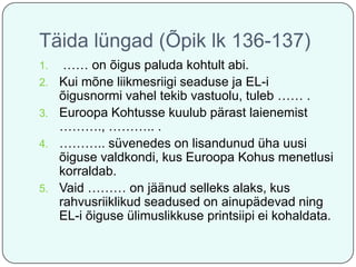 Täida lüngad (Õpik lk 136-137)
1.
2.
3.
4.

5.

…… on õigus paluda kohtult abi.
Kui mõne liikmesriigi seaduse ja EL-i
õigusnormi vahel tekib vastuolu, tuleb …… .
Euroopa Kohtusse kuulub pärast laienemist
………., ……….. .
……….. süvenedes on lisandunud üha uusi
õiguse valdkondi, kus Euroopa Kohus menetlusi
korraldab.
Vaid ……… on jäänud selleks alaks, kus
rahvusriiklikud seadused on ainupädevad ning
EL-i õiguse ülimuslikkuse printsiipi ei kohaldata.

 