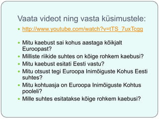 Vaata videot ning vasta küsimustele:
 http://www.youtube.com/watch?v=tTS_7uxTcgg

 Mitu kaebust sai kohus aastaga kõikjalt






Euroopast?
Milliste riikide suhtes on kõige rohkem kaebusi?
Mitu kaebust esitati Eesti vastu?
Mitu otsust tegi Euroopa Inimõiguste Kohus Eesti
suhtes?
Mitu kohtuasja on Euroopa Inimõiguste Kohtus
pooleli?
Mille suhtes esitatakse kõige rohkem kaebusi?

 
