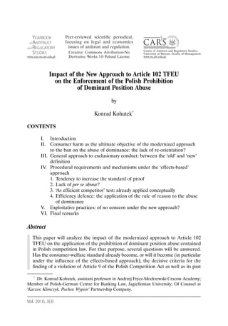 Impact of the New Approach to Article 102 TFEU
              on the Enforcement of the Polish Prohibition
                       of Dominant Position Abuse
                                          by

                                  Konrad Kohutek*

CONTENTS

       I. Introduction
       II. Consumer harm as the ultimate objective of the modernized approach
            to the ban on the abuse of dominance: the lack of re-orientation?
       III. General approach to exclusionary conduct: between the ‘old’ and ‘new’
            definition
       IV. Procedural requirements and mechanisms under the ‘effects-based’
            approach
            1. Tendency to increase the standard of proof
            2. Lack of per se abuse?
            3. ‘As efficient competitor’ test: already applied conceptually
            4. Efficiency defence: the application of the rule of reason to the abuse
               of dominance
       V. Exploitative practices: of no concern under the new approach?
       VI. Final remarks

Abstract
   This paper will analyze the impact of the modernized approach to Article 102
   TFEU on the application of the prohibition of dominant position abuse contained
   in Polish competition law. For that purpose, several questions will be answered.
   Has the consumer-welfare standard already become, or will it become (in particular
   under the influence of the effects-based approach), the decisive criteria for the
   finding of a violation of Article 9 of the Polish Competition Act as well as its past

   * Dr. Konrad Kohutek, assistant professor in Andrzej Frycz-Modrzewski Cracow Academy;

Member of Polish-German Centre for Banking Law, Jagiellonian University; Of Counsel at
‘Kaczor, Klimczyk, Pucher, Wypiór’ Partnership Company.

Vol. 2010, 3(3)
 