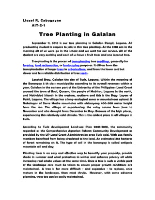 Liezel R. Cabugayan
       AIT-2-1


            Tree Planting in Galalan
      September 11, 2010 is our tree planting in Galalan Pangil, Laguna. All
graduating student is require to join in this tree planting. At the 7:00 am in the
morning all of us were go in the school and we wait for our service. All of the
student are very exciting and each of us have a fruit trees and one coconut tree.

       Treeplanting is the process of transplanting tree seedlings, generally for
forestry, land reclamation, or landscaping purposes. It differs from the
transplantation of larger trees in arboriculture, and from the lower cost but
slower and less reliable distribution of tree seeds.

       Located Brgy. Galalan the city of Tusk, Laguna. Within the meaning of
the Barangay 5 th class municipality according to its overall revenues within a
year. Galalan in the eastern part of the University of the Philippines Land Grant
covered the town of Real, Quezon, the people of Mabitac, Laguna in the north,
and Natividad Islands in the western, southern and this is the Brgy. Layers of
Pakil, Laguna. The village has a long-ecological zones or mountainous upland. It
Nakalugar of Sierre Madre mountains with elebasyong 400-500 meter height
from the sea. The village of experiencing the rainy season from June to
November and also drought from December to May. Because of the high places,
experiencing this relatively cold climate. This is the coldest place in all villages in
Tusk.

According to Tusk developemnt Land-use Plan 2001-2010, the community
regarded as the Comprehensive Agrarian Reform Community Development as
provided by the UP Land Grant Administration area Tusk said. With 255 family
members benefited from being circulated to the land. An estimated 268 hectares
of forest remaining on it. The type of soil in the barangay is called antipolo
mountain soil and clay.

Planting trees is an easy and effective way to beautify your property, provide
shade in summer and wind protection in winter and enhance privacy all while
increasing real estate values at the same time. Since a tree is such a visible part
of the landscape care must be taken to ensure proper growth conditions are
maintained. A tree is far more difficult - and expensive - to replace, once
mature in the landscape, than most shrubs. However, with some advance
planning, trees too can be easily maintained.
 