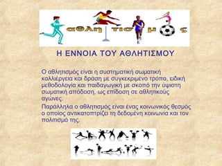 Η ΕΝΝΟΙΑ ΤΟΥ ΑΘΛΗΤΙΣΜΟΥ
Ο αθλητισμός είναι η συστηματική σωματική
καλλιέργεια και δράση με συγκεκριμένο τρόπο, ειδική
μεθοδολογία και παιδαγωγική με σκοπό την ύψιστη
σωματική απόδοση, ως επίδοση σε αθλητικούς
αγώνες.
Παράλληλα ο αθλητισμός είναι ένας κοινωνικός θεσμός
ο οποίος αντικατοπτρίζει τη δεδομένη κοινωνία και τον
πολιτισμό της.
 