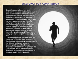 ΟΙ ΣΤΟΧΟΙ ΤΟΥ ΑΘΛΗΤΙΣΜΟΥ
Οι ωφέλειες του αθλητισμού στην
ανθρώπινη ζωή είναι τεράστιες και καλό θα
ήταν να κατανοηθούν όσο το δυνατόν
γρηγορότερα. Στη ζωή των σημερινών
παιδιών της πόλης και της ρουτίνας
κυριαρχούν τα συναισθήματα του άγχους,
της μονοτονίας και της μοναξιάς. Το
καθημερινό στρες και η γενικότερη
κατάσταση της χώρας έχουν οδηγήσει
μεγάλο μέρος των παιδιών μας στο
κάπνισμα, το ποτό, το ξενύχτι και τα
ναρκωτικά, θεωρώντας πως με αυτό τον
τρόπο ξεπερνούν τα προβλήματα της
καθημερινότητας και βελτιώνουν τη ζωή
τους.
Ο αθλητισμός μπορεί να αποτελέσει μια
εξαιρετική λυτρωτική δραστηριότητα.
Ωστόσο όταν το παιδί έρχεται σε επαφή με
την άθληση από μικρή ηλικία, η
συμπεριφορά του καθορίζεται με
συγκεκριμένο τρόπο από το ξεκίνημα της
ζωής του και πολλά από τα σημερινά
κοινωνικά προβλήματα είναι δυνατόν να
αποφευχθούν ή να ξεπεραστούν
 