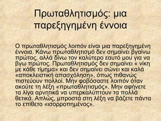 Πρωταθλητισμός: μια
παρεξηγημένη έννοια
Ο πρωταθλητισμός λοιπόν είναι μια παρεξηγημένη
έννοια. Κάνω πρωταθλητισμό δεν σημαίνει βγαίνω
πρώτος, αλλά δίνω τον καλύτερο εαυτό μου για να
βγω πρώτος. Πρωταθλητισμός δεν σημαίνει « νίκη
με κάθε τίμημα» και δεν σημαίνει σώνει και καλά
«αποκλειστική απασχόληση», όπως πιθανώς
πιστεύουν πολλοί. Μην φοβόσαστε λοιπόν όταν
ακούτε τη λέξη «πρωταθλητισμός». Μην αφήνετε
τα λίγα αρνητικά να υπερκαλύπτουν τα πολλά
θετικά. Απλώς, μπροστά στη λέξη να βάζετε πάντα
το επίθετο «ισορροπημένος».
 