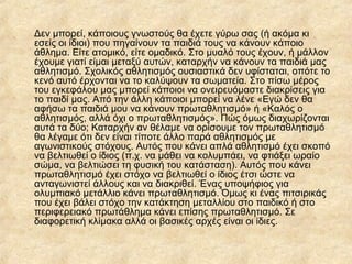 Δεν μπορεί, κάποιους γνωστούς θα έχετε γύρω σας (ή ακόμα κι
εσείς οι ίδιοι) που πηγαίνουν τα παιδιά τους να κάνουν κάποιο
άθλημα. Είτε ατομικό, είτε ομαδικό. Στο μυαλό τους έχουν, ή μάλλον
έχουμε γιατί είμαι μεταξύ αυτών, καταρχήν να κάνουν τα παιδιά μας
αθλητισμό. Σχολικός αθλητισμός ουσιαστικά δεν υφίσταται, οπότε το
κενό αυτό έρχονται να το καλύψουν τα σωματεία. Στο πίσω μέρος
του εγκεφάλου μας μπορεί κάποιοι να ονειρευόμαστε διακρίσεις για
το παιδί μας. Από την άλλη κάποιοι μπορεί να λένε «Εγώ δεν θα
αφήσω τα παιδιά μου να κάνουν πρωταθλητισμό» ή «Καλός ο
αθλητισμός, αλλά όχι ο πρωταθλητισμός». Πώς όμως διαχωρίζονται
αυτά τα δύο; Καταρχήν αν θέλαμε να ορίσουμε τον πρωταθλητισμό
θα λέγαμε ότι δεν είναι τίποτε άλλο παρά αθλητισμός με
αγωνιστικούς στόχους. Αυτός που κάνει απλά αθλητισμό έχει σκοπό
να βελτιωθεί ο ίδιος (π.χ. να μάθει να κολυμπάει, να φτιάξει ωραίο
σώμα, να βελτιώσει τη φυσική του κατάσταση). Αυτός που κάνει
πρωταθλητισμό έχει στόχο να βελτιωθεί ο ίδιος έτσι ώστε να
ανταγωνιστεί άλλους και να διακριθεί. Ένας υποψήφιος για
ολυμπιακό μετάλλιο κάνει πρωταθλητισμό. Όμως κι ένας πιτσιρικάς
που έχει βάλει στόχο την κατάκτηση μεταλλίου στο παιδικό ή στο
περιφερειακό πρωτάθλημα κάνει επίσης πρωταθλητισμό. Σε
διαφορετική κλίμακα αλλά οι βασικές αρχές είναι οι ίδιες.
 