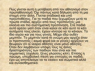Πώς γίνεται αυτή η μετάβαση από τον αθλητισμό στον
πρωταθλητισμό; Όχι πάντως κατά δήλωση από τη μια
στιγμή στην άλλη. Γίνεται σταδιακά και υπό
προϋποθέσεις. Για τα παιδιά που ξεχωρίζουν μετά τα
πρώτα στάδια, αρχίζει από τους προπονητές μια
ολοένα και πιο συστηματική προπόνηση. Στα παιδιά
αυτό αρέσει γιατί όταν είναι καλοί σε κάτι αυτό το κάτι
αυτόματα τους ελκύει, έχουν κίνητρο να το κάνουν. Το
ίδιο ισχύει και για τους γονείς. Μέχρι εδώ ουδέν
μεμπτόν. Το μεμπτόν κατά τη γνώμη μου αρχίζει όταν
οι προπονητές ( καμιά φορά και οι γονείς) αρχίζουν να
θεωρούν ότι οι νεαροί αθλητές είναι μόνο αθλητές.
Όταν δεν λαμβάνουν υπόψη τους τις άλλες
δραστηριότητες των παιδιών που είναι και πιο
σημαντικές (σχολείο, ξένες γλώσσες κλπ). Επίσης η
πρώιμη, υπερβολική πίεση για επιτυχίες σε παιδιά,
έχει ως αποτέλεσμα να τα «καίει» και σωματικά αλλά
και συναισθηματικά.
 