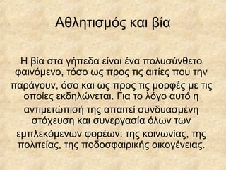 Αθλητισμός και βία
Η βία στα γήπεδα είναι ένα πολυσύνθετο
φαινόμενο, τόσο ως προς τις αιτίες που την
παράγουν, όσο και ως προς τις μορφές με τις
οποίες εκδηλώνεται. Για το λόγο αυτό η
αντιμετώπισή της απαιτεί συνδυασμένη
στόχευση και συνεργασία όλων των
εμπλεκόμενων φορέων: της κοινωνίας, της
πολιτείας, της ποδοσφαιρικής οικογένειας.
 