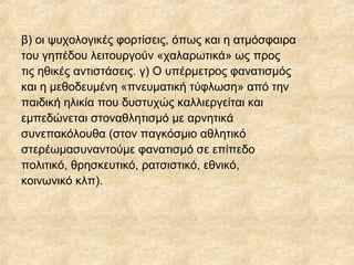β) οι ψυχολογικές φορτίσεις, όπως και η ατμόσφαιρα
του γηπέδου λειτουργούν «χαλαρωτικά» ως προς
τις ηθικές αντιστάσεις. γ) Ο υπέρμετρος φανατισμός
και η μεθοδευμένη «πνευματική τύφλωση» από την
παιδική ηλικία που δυστυχώς καλλιεργείται και
εμπεδώνεται στοναθλητισμό με αρνητικά
συνεπακόλουθα (στον παγκόσμιο αθλητικό
στερέωμασυναντούμε φανατισμό σε επίπεδο
πολιτικό, θρησκευτικό, ρατσιστικό, εθνικό,
κοινωνικό κλπ).
 