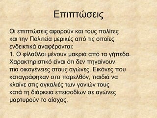 Επιπτώσεις
Οι επιπτώσεις αφορούν και τους πολίτες
και την Πολιτεία μερικές από τις οποίες
ενδεικτικά αναφέρονται:
1. Ο φίλαθλοι μένουν μακριά από τα γήπεδα.
Χαρακτηριστικό είναι ότι δεν πηγαίνουν
πια οικογένειες στους αγώνες. Εικόνες που
καταγράφηκαν στο παρελθόν, παιδιά να
κλαίνε στις αγκαλιές των γονιών τους
κατά τη διάρκεια επεισοδίων σε αγώνες
μαρτυρούν το αίσχος.
 