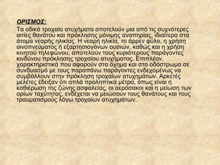 ΟΡΙΣΜΟΣ:
Τα οδικά τροχαία ατυχήματα αποτελούν μια από τις συχνότερες
αιτίες θανάτου και πρόκλησης μόνιμης αναπηρίας, ιδιαίτερα στα
άτομα νεαρής ηλικίας. Η νεαρή ηλικία, το άρρεν φύλο, η χρήση
οινοπνεύματος ή εξαρτησιογόνων ουσιών, καθώς και η χρήση
κινητού τηλεφώνου, αποτελούν τους κυριότερους παράγοντες
κινδύνου πρόκλησης τροχαίου ατυχήματος. Επιπλέον,
χαρακτηριστικά που αφορούν στο όχημα και στο οδόστρωμα σε
συνδυασμό με τους παραπάνω παράγοντες ενδεχομένως να
συμβάλλουν στην πρόκληση τροχαίων ατυχημάτων. Αρκετές
μελέτες έδειξαν ότι απλά προληπτικά μέτρα, όπως είναι η
καθιέρωση της ζώνης ασφαλείας, οι αερόσακοι και η μείωση των
ορίων ταχύτητας, ενδέχεται να μειώσουν τους θανάτους και τους
τραυματισμούς λόγω τροχαίων ατυχημάτων.
 