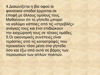 4.Διαιωνίζεται η βία αφού οι
φανατικοί οπαδοί έρχονται σε
επαφή με άλλους ομοίους τους.
Μαθαίνουν ότι το γήπεδο μπορεί
να καλύψει κάποιες από τις «στρεβλές»
ανάγκες τους και έτσι επιδιώκουν
την εισχώρησή τους σε τέτοιες ομάδες.
5.Οι οικονομικές συνέπειες είναι
τεράστιες από τις καταστροφές που
προκαλούν τόσο μέσα στα γήπεδα
όσο και έξω από αυτά σε βάρος των
περιουσιών των απλών πολιτών.
 